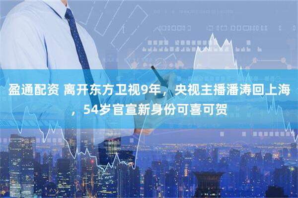 盈通配资 离开东方卫视9年，央视主播潘涛回上海，54岁官宣新身份可喜可贺