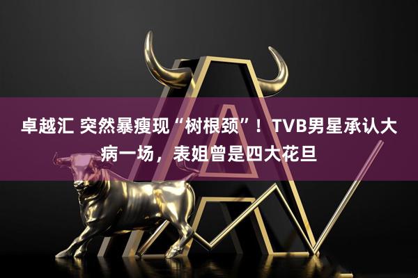 卓越汇 突然暴瘦现“树根颈”！TVB男星承认大病一场，表姐曾是四大花旦