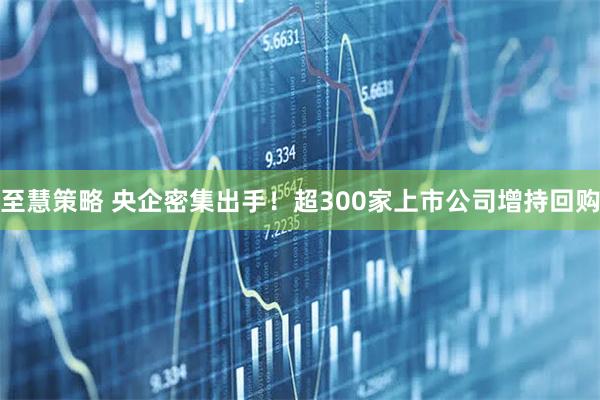 至慧策略 央企密集出手！超300家上市公司增持回购