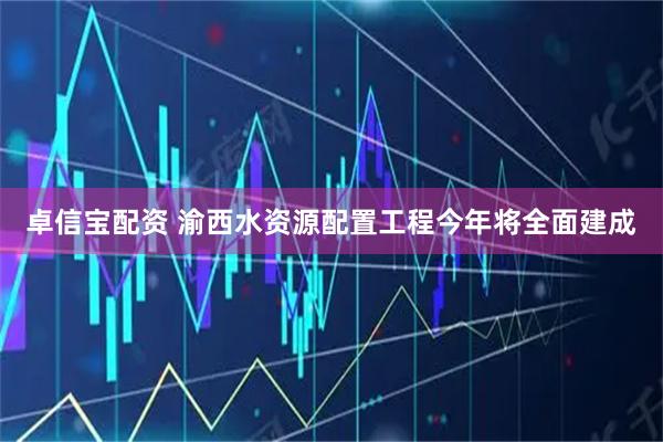 卓信宝配资 渝西水资源配置工程今年将全面建成