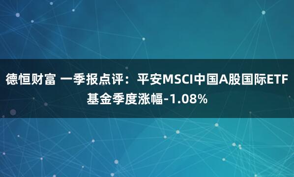 德恒财富 一季报点评：平安MSCI中国A股国际ETF基金季度涨幅-1.08%
