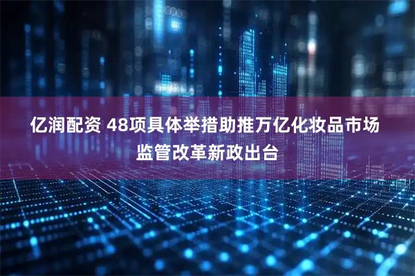 亿润配资 48项具体举措助推万亿化妆品市场&#32;监管改革新政出台