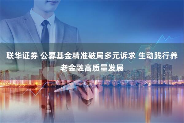 联华证券 公募基金精准破局多元诉求 生动践行养老金融高质量发展