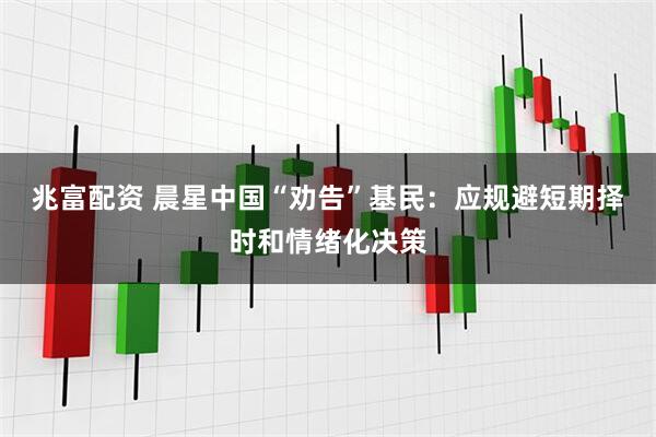 兆富配资 晨星中国“劝告”基民：应规避短期择时和情绪化决策