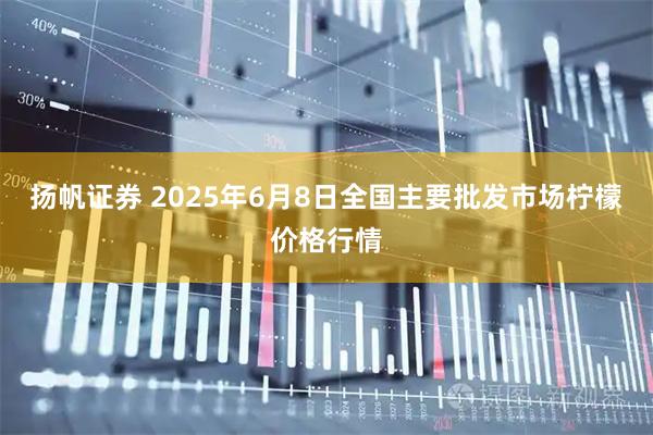 扬帆证券 2025年6月8日全国主要批发市场柠檬价格行情