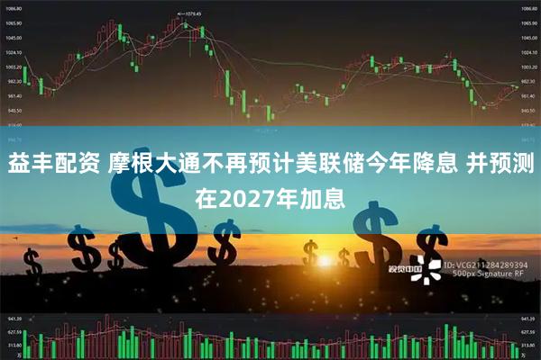 益丰配资 摩根大通不再预计美联储今年降息 并预测在2027年加息