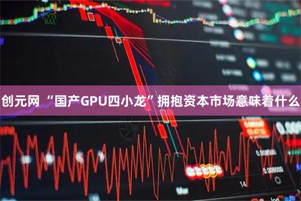 创元网 “国产GPU四小龙”拥抱资本市场意味着什么