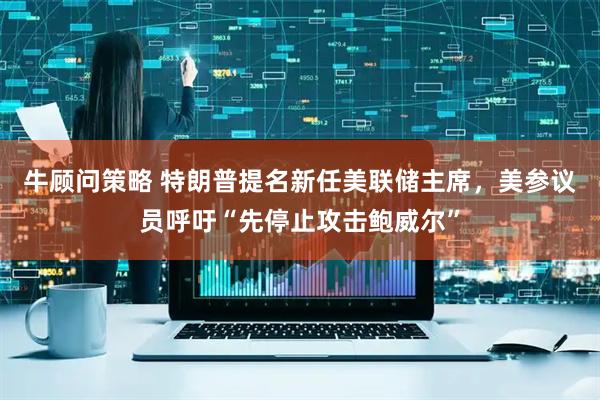 牛顾问策略 特朗普提名新任美联储主席，美参议员呼吁“先停止攻击鲍威尔”