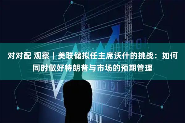 对对配 观察｜美联储拟任主席沃什的挑战：如何同时做好特朗普与市场的预期管理