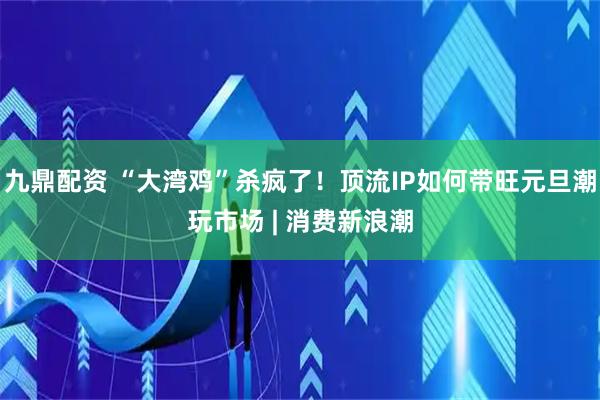 九鼎配资 “大湾鸡”杀疯了！顶流IP如何带旺元旦潮玩市场 | 消费新浪潮