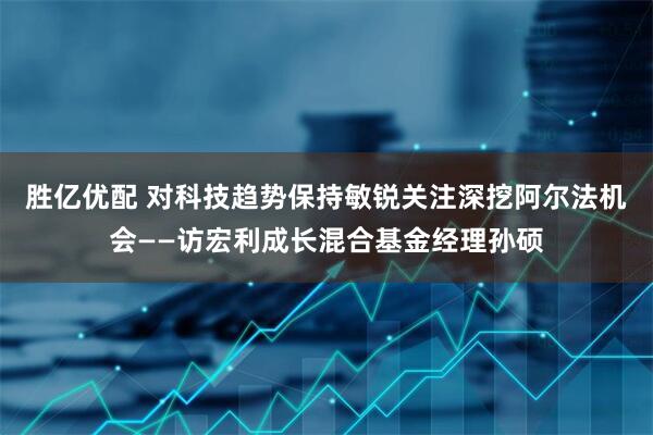 胜亿优配 对科技趋势保持敏锐关注深挖阿尔法机会——访宏利成长混合基金经理孙硕