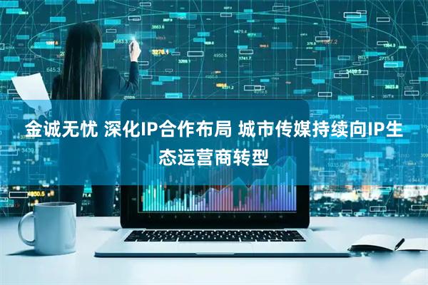 金诚无忧 深化IP合作布局 城市传媒持续向IP生态运营商转型
