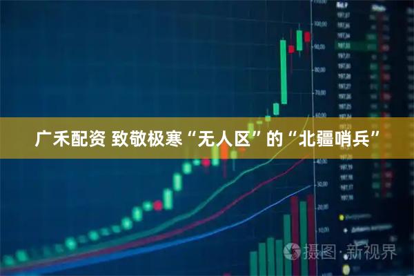 广禾配资 致敬极寒“无人区”的“北疆哨兵”