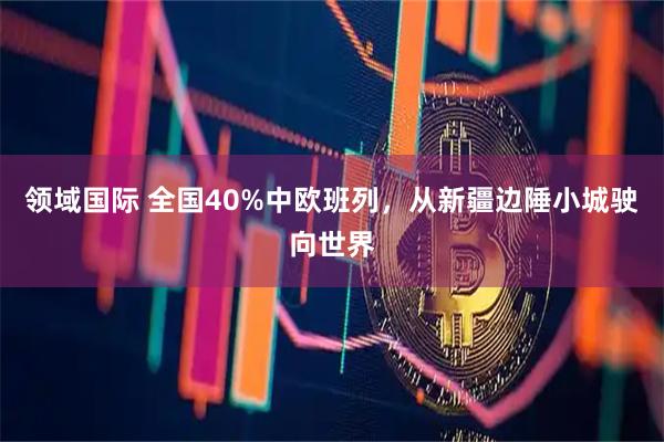 领域国际 全国40%中欧班列，从新疆边陲小城驶向世界
