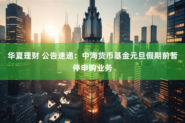 华夏理财 公告速递：中海货币基金元旦假期前暂停申购业务