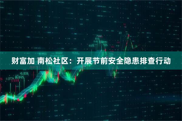 财富加 南松社区：开展节前安全隐患排查行动