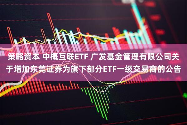 策略资本 中概互联ETF 广发基金管理有限公司关于增加东莞证券为旗下部分ETF一级交易商的公告