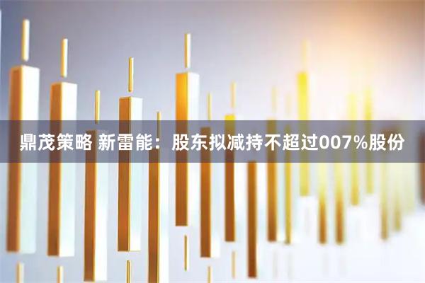 鼎茂策略 新雷能：股东拟减持不超过007%股份