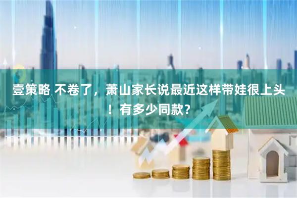 壹策略 不卷了，萧山家长说最近这样带娃很上头！有多少同款？
