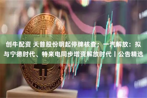 创牛配资 天普股份明起停牌核查；一汽解放：拟与宁德时代、特来电同步增资解放时代丨公告精选
