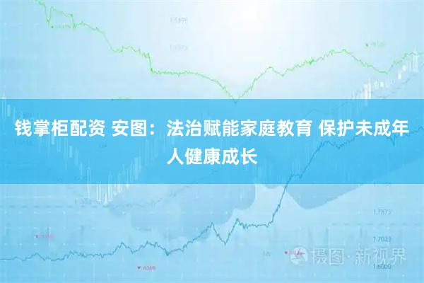 钱掌柜配资 安图：法治赋能家庭教育 保护未成年人健康成长