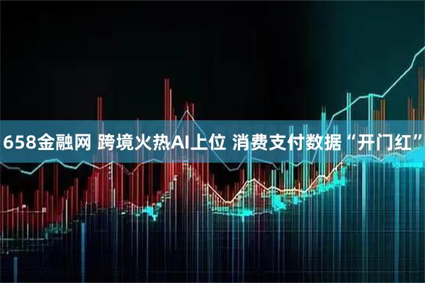 658金融网 跨境火热AI上位 消费支付数据“开门红”