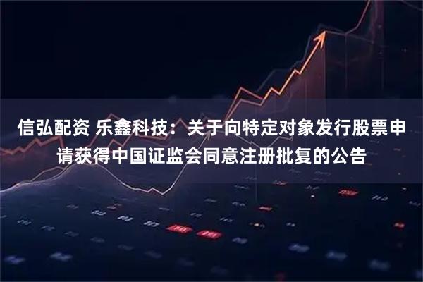 信弘配资 乐鑫科技：关于向特定对象发行股票申请获得中国证监会同意注册批复的公告