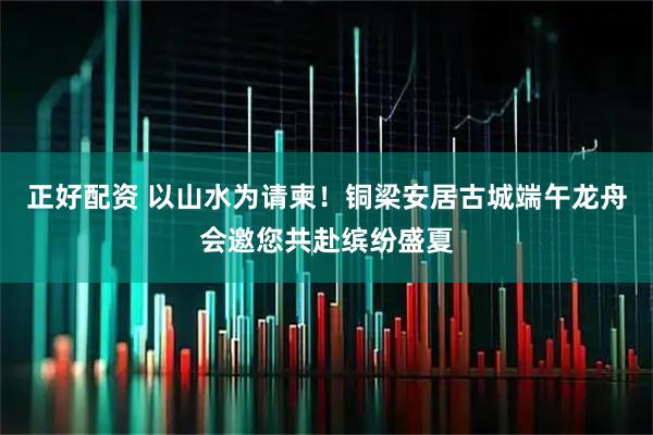 正好配资 以山水为请柬！铜梁安居古城端午龙舟会邀您共赴缤纷盛夏