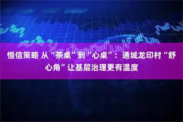 恒信策略 从“茶桌”到“心桌”：通城龙印村“舒心角”让基层治理更有温度